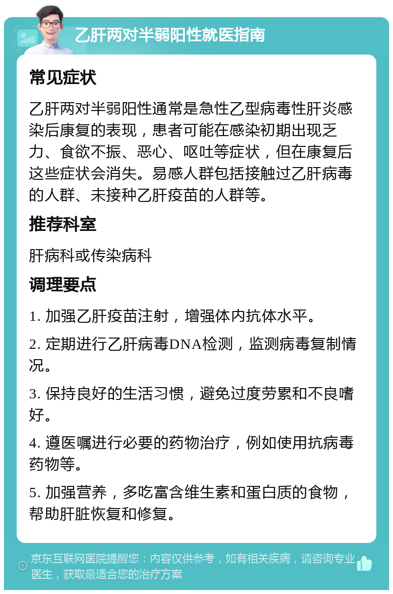 乙肝两对半弱阳性就医指南 常见症状 乙肝两对半弱阳性通常是急性乙型病毒性肝炎感染后康复的表现，患者可能在感染初期出现乏力、食欲不振、恶心、呕吐等症状，但在康复后这些症状会消失。易感人群包括接触过乙肝病毒的人群、未接种乙肝疫苗的人群等。 推荐科室 肝病科或传染病科 调理要点 1. 加强乙肝疫苗注射，增强体内抗体水平。 2. 定期进行乙肝病毒DNA检测，监测病毒复制情况。 3. 保持良好的生活习惯，避免过度劳累和不良嗜好。 4. 遵医嘱进行必要的药物治疗，例如使用抗病毒药物等。 5. 加强营养，多吃富含维生素和蛋白质的食物，帮助肝脏恢复和修复。