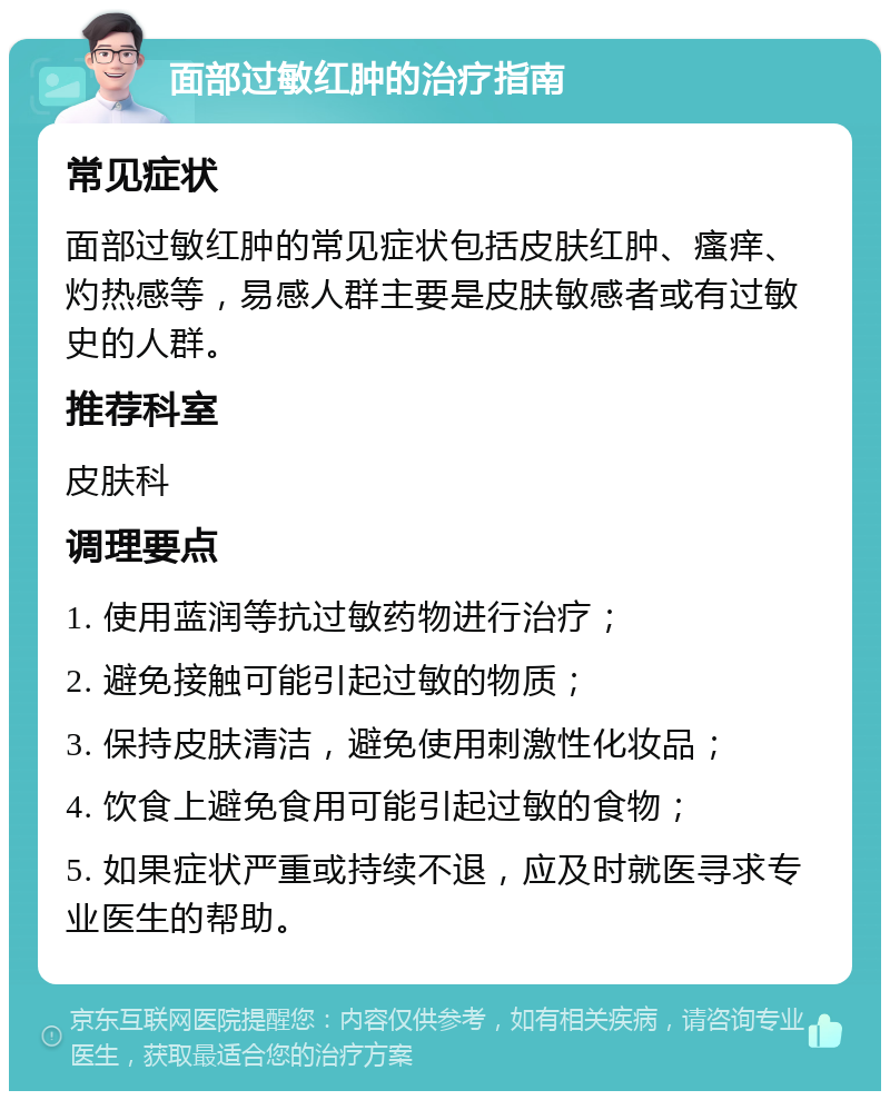 面部过敏红肿的治疗指南 常见症状 面部过敏红肿的常见症状包括皮肤红肿、瘙痒、灼热感等，易感人群主要是皮肤敏感者或有过敏史的人群。 推荐科室 皮肤科 调理要点 1. 使用蓝润等抗过敏药物进行治疗； 2. 避免接触可能引起过敏的物质； 3. 保持皮肤清洁，避免使用刺激性化妆品； 4. 饮食上避免食用可能引起过敏的食物； 5. 如果症状严重或持续不退，应及时就医寻求专业医生的帮助。