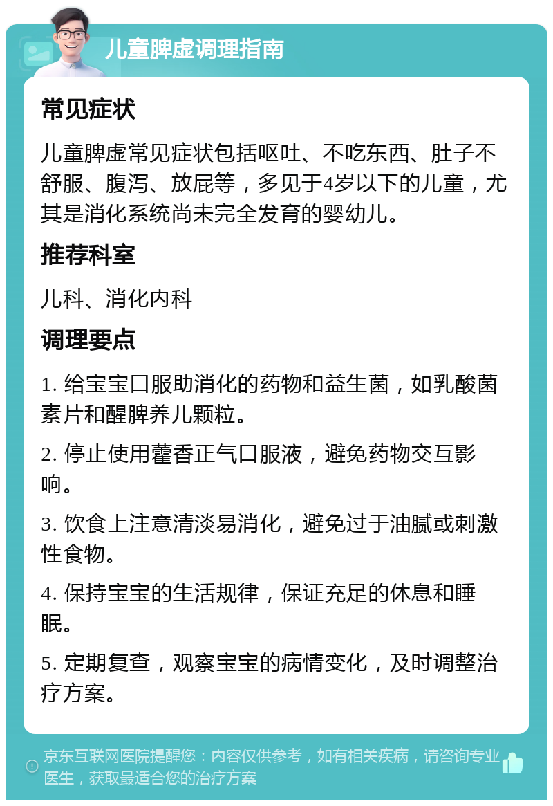 儿童脾虚调理指南 常见症状 儿童脾虚常见症状包括呕吐、不吃东西、肚子不舒服、腹泻、放屁等，多见于4岁以下的儿童，尤其是消化系统尚未完全发育的婴幼儿。 推荐科室 儿科、消化内科 调理要点 1. 给宝宝口服助消化的药物和益生菌，如乳酸菌素片和醒脾养儿颗粒。 2. 停止使用藿香正气口服液，避免药物交互影响。 3. 饮食上注意清淡易消化，避免过于油腻或刺激性食物。 4. 保持宝宝的生活规律，保证充足的休息和睡眠。 5. 定期复查，观察宝宝的病情变化，及时调整治疗方案。