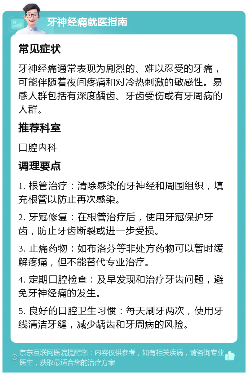 牙神经痛就医指南 常见症状 牙神经痛通常表现为剧烈的、难以忍受的牙痛，可能伴随着夜间疼痛和对冷热刺激的敏感性。易感人群包括有深度龋齿、牙齿受伤或有牙周病的人群。 推荐科室 口腔内科 调理要点 1. 根管治疗：清除感染的牙神经和周围组织，填充根管以防止再次感染。 2. 牙冠修复：在根管治疗后，使用牙冠保护牙齿，防止牙齿断裂或进一步受损。 3. 止痛药物：如布洛芬等非处方药物可以暂时缓解疼痛，但不能替代专业治疗。 4. 定期口腔检查：及早发现和治疗牙齿问题，避免牙神经痛的发生。 5. 良好的口腔卫生习惯：每天刷牙两次，使用牙线清洁牙缝，减少龋齿和牙周病的风险。