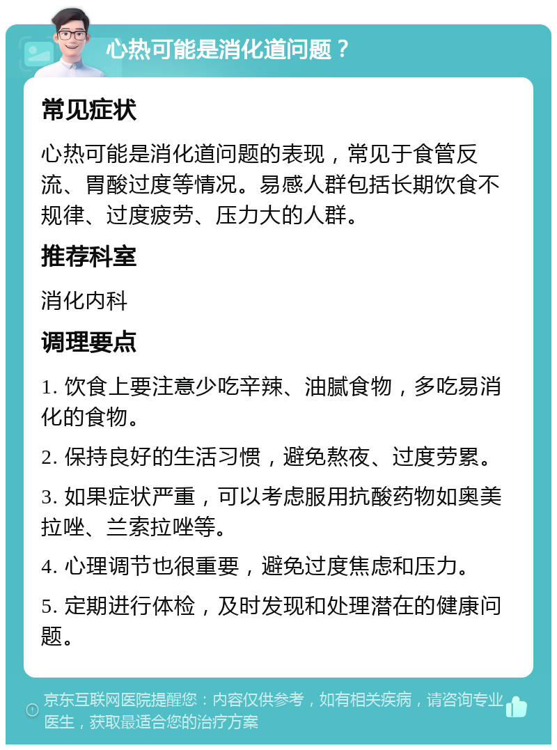 心热可能是消化道问题？ 常见症状 心热可能是消化道问题的表现，常见于食管反流、胃酸过度等情况。易感人群包括长期饮食不规律、过度疲劳、压力大的人群。 推荐科室 消化内科 调理要点 1. 饮食上要注意少吃辛辣、油腻食物，多吃易消化的食物。 2. 保持良好的生活习惯，避免熬夜、过度劳累。 3. 如果症状严重，可以考虑服用抗酸药物如奥美拉唑、兰索拉唑等。 4. 心理调节也很重要，避免过度焦虑和压力。 5. 定期进行体检，及时发现和处理潜在的健康问题。