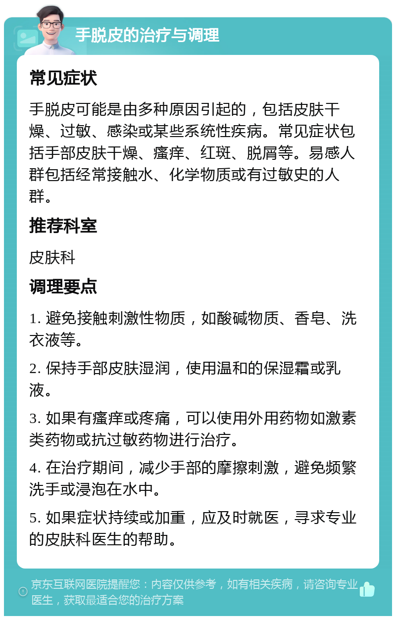 手脱皮的治疗与调理 常见症状 手脱皮可能是由多种原因引起的，包括皮肤干燥、过敏、感染或某些系统性疾病。常见症状包括手部皮肤干燥、瘙痒、红斑、脱屑等。易感人群包括经常接触水、化学物质或有过敏史的人群。 推荐科室 皮肤科 调理要点 1. 避免接触刺激性物质，如酸碱物质、香皂、洗衣液等。 2. 保持手部皮肤湿润，使用温和的保湿霜或乳液。 3. 如果有瘙痒或疼痛，可以使用外用药物如激素类药物或抗过敏药物进行治疗。 4. 在治疗期间，减少手部的摩擦刺激，避免频繁洗手或浸泡在水中。 5. 如果症状持续或加重，应及时就医，寻求专业的皮肤科医生的帮助。