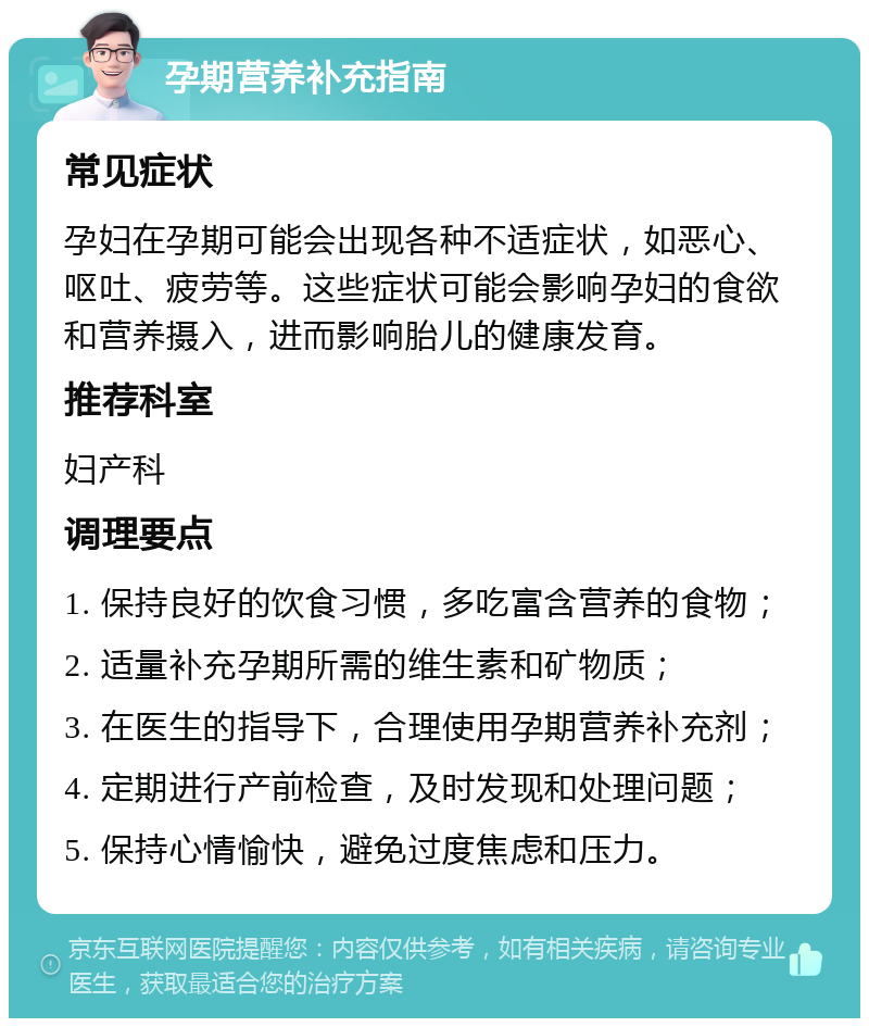 孕期营养补充指南 常见症状 孕妇在孕期可能会出现各种不适症状，如恶心、呕吐、疲劳等。这些症状可能会影响孕妇的食欲和营养摄入，进而影响胎儿的健康发育。 推荐科室 妇产科 调理要点 1. 保持良好的饮食习惯，多吃富含营养的食物； 2. 适量补充孕期所需的维生素和矿物质； 3. 在医生的指导下，合理使用孕期营养补充剂； 4. 定期进行产前检查，及时发现和处理问题； 5. 保持心情愉快，避免过度焦虑和压力。