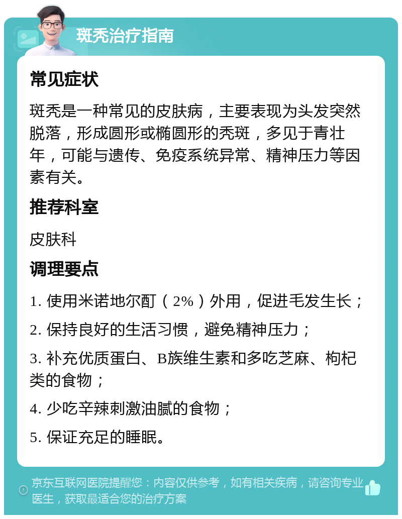 斑秃治疗指南 常见症状 斑秃是一种常见的皮肤病，主要表现为头发突然脱落，形成圆形或椭圆形的秃斑，多见于青壮年，可能与遗传、免疫系统异常、精神压力等因素有关。 推荐科室 皮肤科 调理要点 1. 使用米诺地尔酊（2%）外用，促进毛发生长； 2. 保持良好的生活习惯，避免精神压力； 3. 补充优质蛋白、B族维生素和多吃芝麻、枸杞类的食物； 4. 少吃辛辣刺激油腻的食物； 5. 保证充足的睡眠。