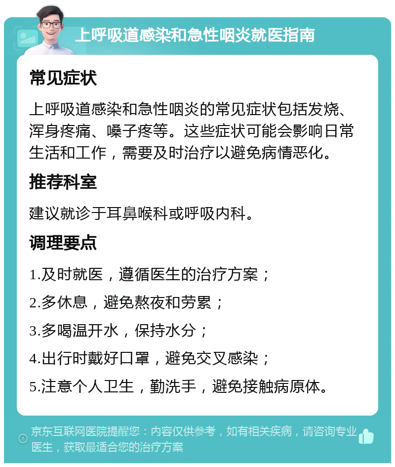 上呼吸道感染和急性咽炎就医指南 常见症状 上呼吸道感染和急性咽炎的常见症状包括发烧、浑身疼痛、嗓子疼等。这些症状可能会影响日常生活和工作，需要及时治疗以避免病情恶化。 推荐科室 建议就诊于耳鼻喉科或呼吸内科。 调理要点 1.及时就医，遵循医生的治疗方案； 2.多休息，避免熬夜和劳累； 3.多喝温开水，保持水分； 4.出行时戴好口罩，避免交叉感染； 5.注意个人卫生，勤洗手，避免接触病原体。