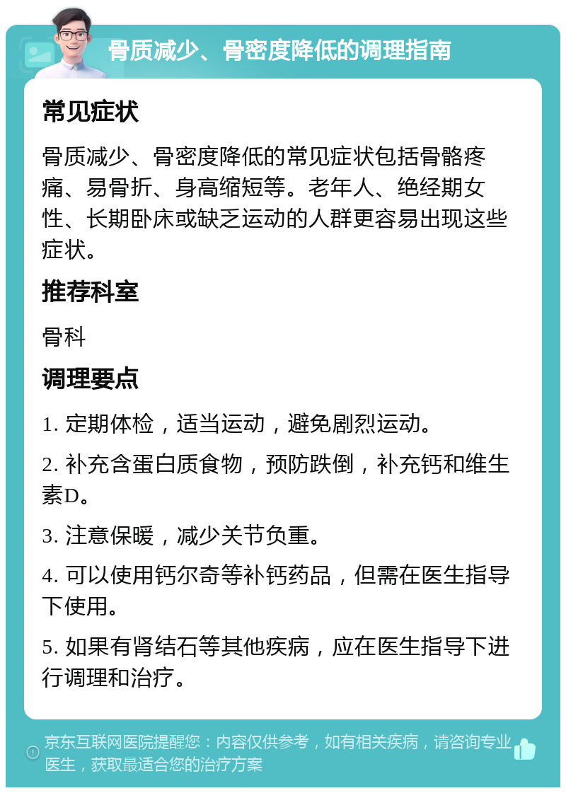 骨质减少、骨密度降低的调理指南 常见症状 骨质减少、骨密度降低的常见症状包括骨骼疼痛、易骨折、身高缩短等。老年人、绝经期女性、长期卧床或缺乏运动的人群更容易出现这些症状。 推荐科室 骨科 调理要点 1. 定期体检，适当运动，避免剧烈运动。 2. 补充含蛋白质食物，预防跌倒，补充钙和维生素D。 3. 注意保暖，减少关节负重。 4. 可以使用钙尔奇等补钙药品，但需在医生指导下使用。 5. 如果有肾结石等其他疾病，应在医生指导下进行调理和治疗。