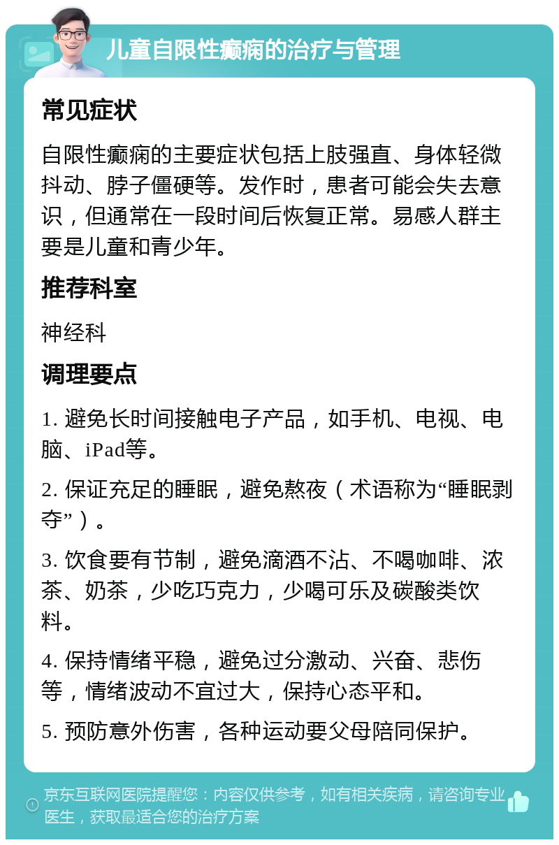 儿童自限性癫痫的治疗与管理 常见症状 自限性癫痫的主要症状包括上肢强直、身体轻微抖动、脖子僵硬等。发作时，患者可能会失去意识，但通常在一段时间后恢复正常。易感人群主要是儿童和青少年。 推荐科室 神经科 调理要点 1. 避免长时间接触电子产品，如手机、电视、电脑、iPad等。 2. 保证充足的睡眠，避免熬夜（术语称为“睡眠剥夺”）。 3. 饮食要有节制，避免滴酒不沾、不喝咖啡、浓茶、奶茶，少吃巧克力，少喝可乐及碳酸类饮料。 4. 保持情绪平稳，避免过分激动、兴奋、悲伤等，情绪波动不宜过大，保持心态平和。 5. 预防意外伤害，各种运动要父母陪同保护。