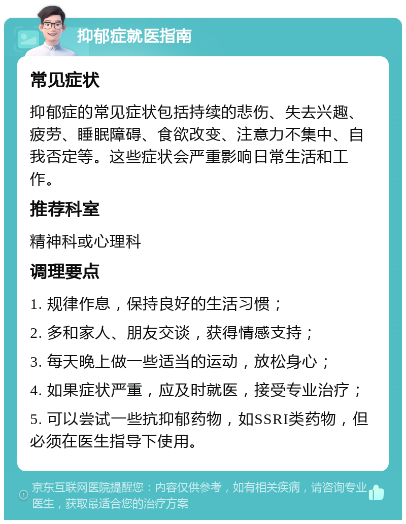 抑郁症就医指南 常见症状 抑郁症的常见症状包括持续的悲伤、失去兴趣、疲劳、睡眠障碍、食欲改变、注意力不集中、自我否定等。这些症状会严重影响日常生活和工作。 推荐科室 精神科或心理科 调理要点 1. 规律作息，保持良好的生活习惯； 2. 多和家人、朋友交谈，获得情感支持； 3. 每天晚上做一些适当的运动，放松身心； 4. 如果症状严重，应及时就医，接受专业治疗； 5. 可以尝试一些抗抑郁药物，如SSRI类药物，但必须在医生指导下使用。