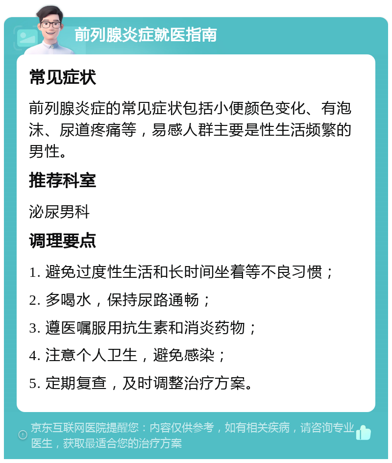 前列腺炎症就医指南 常见症状 前列腺炎症的常见症状包括小便颜色变化、有泡沫、尿道疼痛等，易感人群主要是性生活频繁的男性。 推荐科室 泌尿男科 调理要点 1. 避免过度性生活和长时间坐着等不良习惯； 2. 多喝水，保持尿路通畅； 3. 遵医嘱服用抗生素和消炎药物； 4. 注意个人卫生，避免感染； 5. 定期复查，及时调整治疗方案。