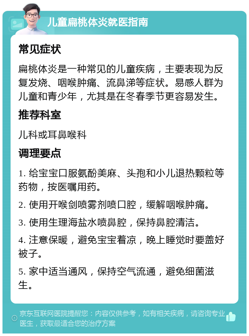 儿童扁桃体炎就医指南 常见症状 扁桃体炎是一种常见的儿童疾病，主要表现为反复发烧、咽喉肿痛、流鼻涕等症状。易感人群为儿童和青少年，尤其是在冬春季节更容易发生。 推荐科室 儿科或耳鼻喉科 调理要点 1. 给宝宝口服氨酚美麻、头孢和小儿退热颗粒等药物，按医嘱用药。 2. 使用开喉剑喷雾剂喷口腔，缓解咽喉肿痛。 3. 使用生理海盐水喷鼻腔，保持鼻腔清洁。 4. 注意保暖，避免宝宝着凉，晚上睡觉时要盖好被子。 5. 家中适当通风，保持空气流通，避免细菌滋生。