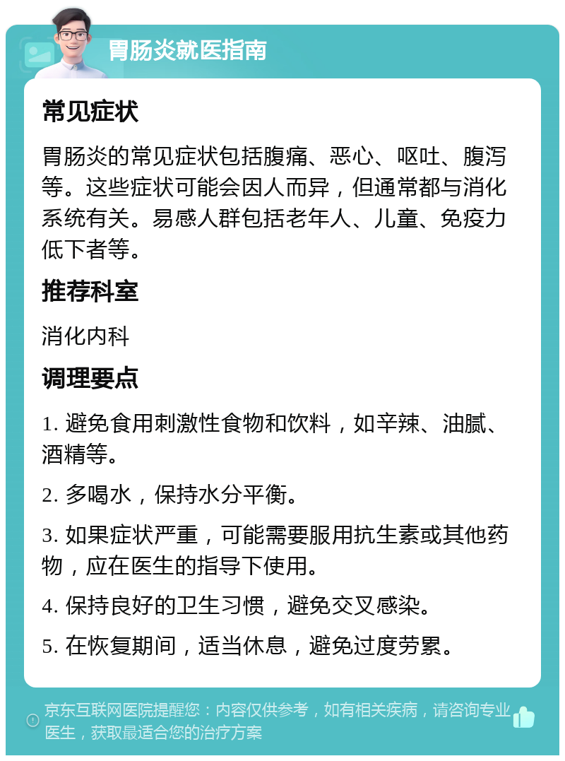 胃肠炎就医指南 常见症状 胃肠炎的常见症状包括腹痛、恶心、呕吐、腹泻等。这些症状可能会因人而异，但通常都与消化系统有关。易感人群包括老年人、儿童、免疫力低下者等。 推荐科室 消化内科 调理要点 1. 避免食用刺激性食物和饮料，如辛辣、油腻、酒精等。 2. 多喝水，保持水分平衡。 3. 如果症状严重，可能需要服用抗生素或其他药物，应在医生的指导下使用。 4. 保持良好的卫生习惯，避免交叉感染。 5. 在恢复期间，适当休息，避免过度劳累。