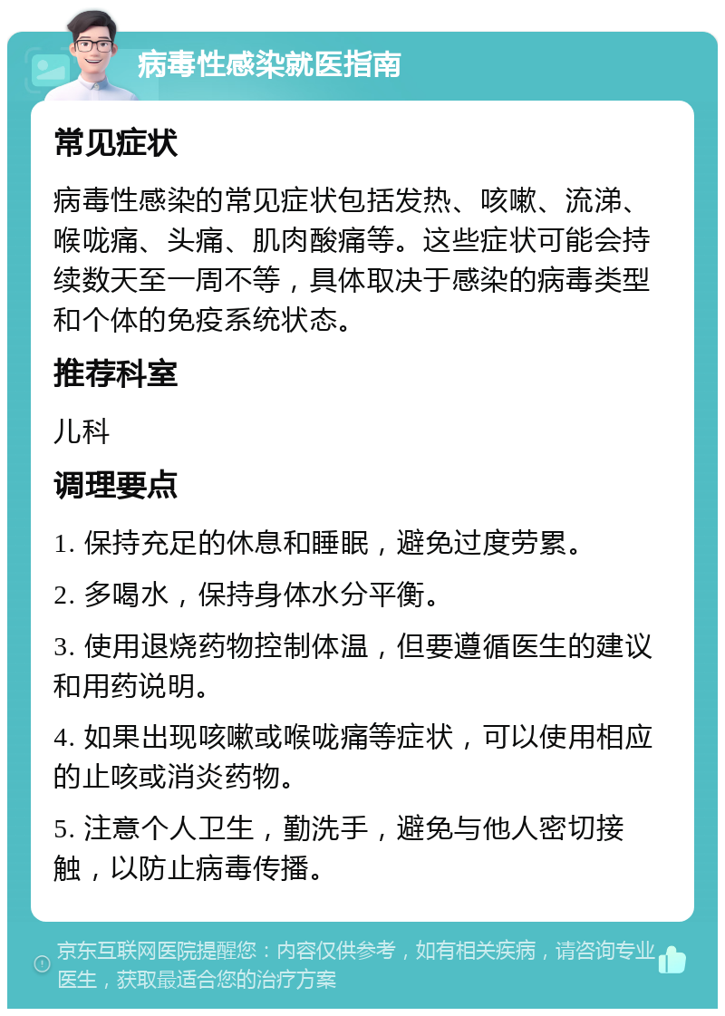 病毒性感染就医指南 常见症状 病毒性感染的常见症状包括发热、咳嗽、流涕、喉咙痛、头痛、肌肉酸痛等。这些症状可能会持续数天至一周不等，具体取决于感染的病毒类型和个体的免疫系统状态。 推荐科室 儿科 调理要点 1. 保持充足的休息和睡眠，避免过度劳累。 2. 多喝水，保持身体水分平衡。 3. 使用退烧药物控制体温，但要遵循医生的建议和用药说明。 4. 如果出现咳嗽或喉咙痛等症状，可以使用相应的止咳或消炎药物。 5. 注意个人卫生，勤洗手，避免与他人密切接触，以防止病毒传播。