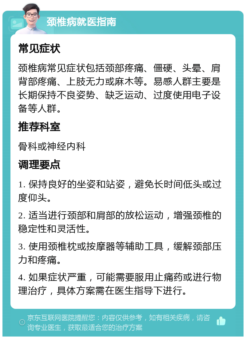 颈椎病就医指南 常见症状 颈椎病常见症状包括颈部疼痛、僵硬、头晕、肩背部疼痛、上肢无力或麻木等。易感人群主要是长期保持不良姿势、缺乏运动、过度使用电子设备等人群。 推荐科室 骨科或神经内科 调理要点 1. 保持良好的坐姿和站姿，避免长时间低头或过度仰头。 2. 适当进行颈部和肩部的放松运动，增强颈椎的稳定性和灵活性。 3. 使用颈椎枕或按摩器等辅助工具，缓解颈部压力和疼痛。 4. 如果症状严重，可能需要服用止痛药或进行物理治疗，具体方案需在医生指导下进行。