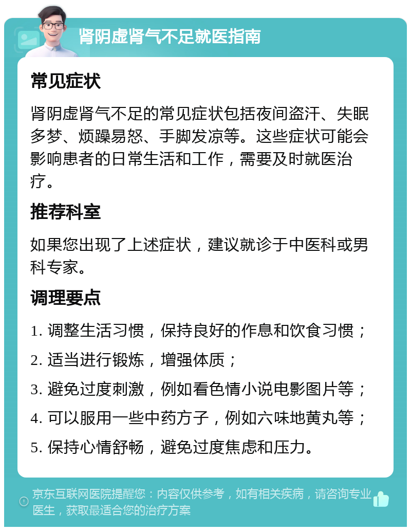 肾阴虚肾气不足就医指南 常见症状 肾阴虚肾气不足的常见症状包括夜间盗汗、失眠多梦、烦躁易怒、手脚发凉等。这些症状可能会影响患者的日常生活和工作，需要及时就医治疗。 推荐科室 如果您出现了上述症状，建议就诊于中医科或男科专家。 调理要点 1. 调整生活习惯，保持良好的作息和饮食习惯； 2. 适当进行锻炼，增强体质； 3. 避免过度刺激，例如看色情小说电影图片等； 4. 可以服用一些中药方子，例如六味地黄丸等； 5. 保持心情舒畅，避免过度焦虑和压力。