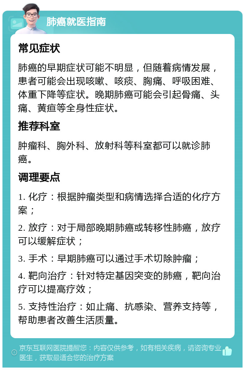 肺癌就医指南 常见症状 肺癌的早期症状可能不明显，但随着病情发展，患者可能会出现咳嗽、咳痰、胸痛、呼吸困难、体重下降等症状。晚期肺癌可能会引起骨痛、头痛、黄疸等全身性症状。 推荐科室 肿瘤科、胸外科、放射科等科室都可以就诊肺癌。 调理要点 1. 化疗：根据肿瘤类型和病情选择合适的化疗方案； 2. 放疗：对于局部晚期肺癌或转移性肺癌，放疗可以缓解症状； 3. 手术：早期肺癌可以通过手术切除肿瘤； 4. 靶向治疗：针对特定基因突变的肺癌，靶向治疗可以提高疗效； 5. 支持性治疗：如止痛、抗感染、营养支持等，帮助患者改善生活质量。