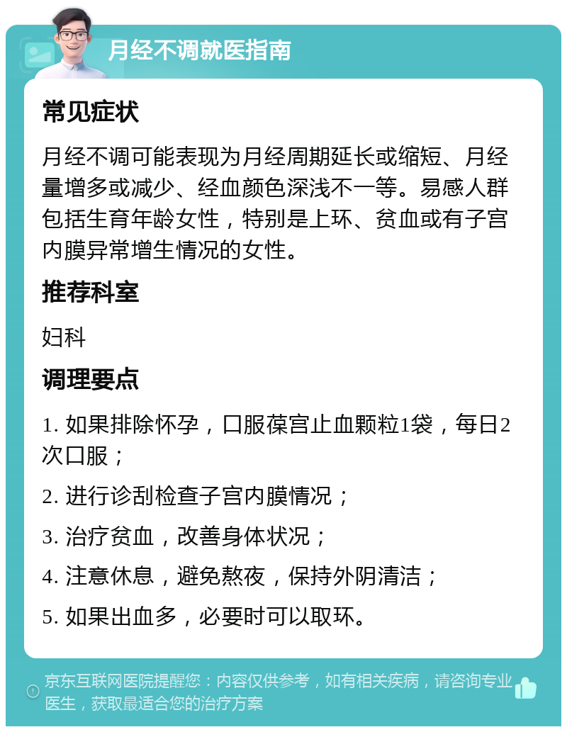 月经不调就医指南 常见症状 月经不调可能表现为月经周期延长或缩短、月经量增多或减少、经血颜色深浅不一等。易感人群包括生育年龄女性，特别是上环、贫血或有子宫内膜异常增生情况的女性。 推荐科室 妇科 调理要点 1. 如果排除怀孕，口服葆宫止血颗粒1袋，每日2次口服； 2. 进行诊刮检查子宫内膜情况； 3. 治疗贫血，改善身体状况； 4. 注意休息，避免熬夜，保持外阴清洁； 5. 如果出血多，必要时可以取环。