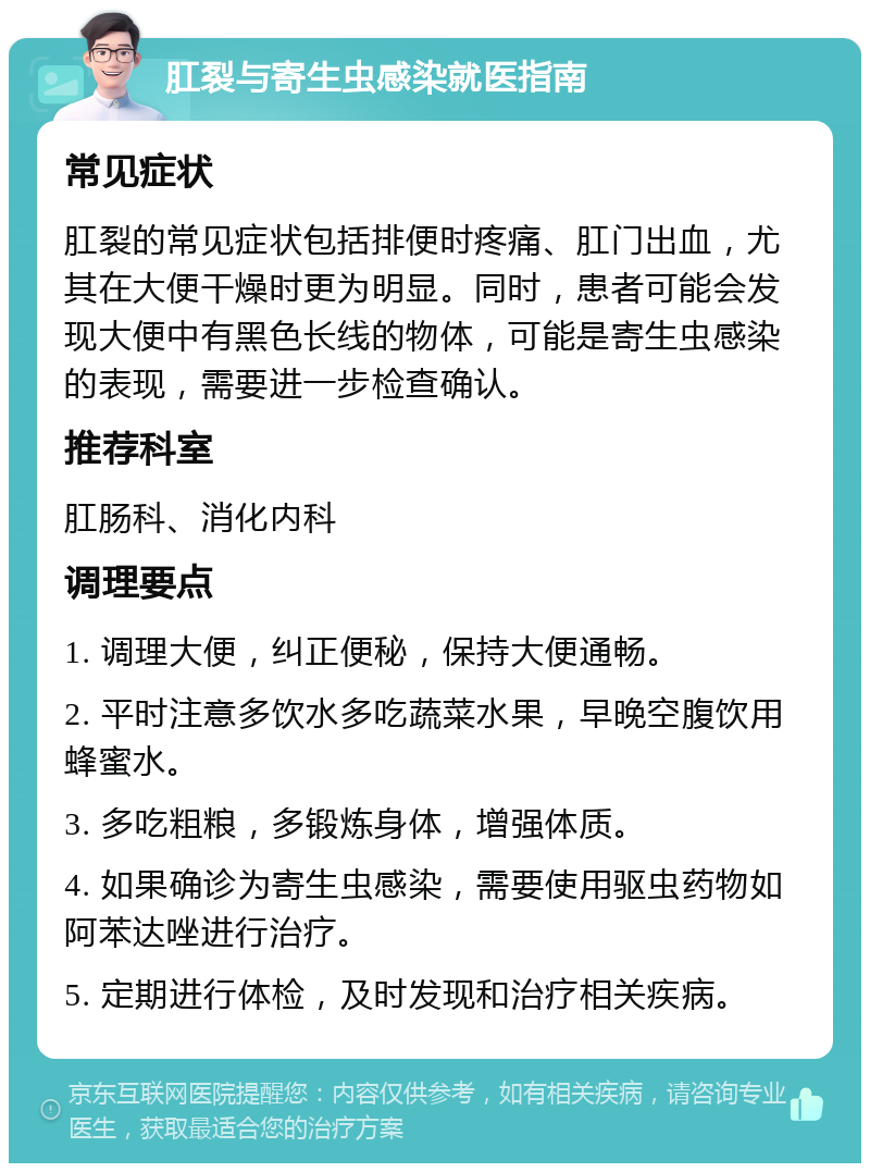 肛裂与寄生虫感染就医指南 常见症状 肛裂的常见症状包括排便时疼痛、肛门出血，尤其在大便干燥时更为明显。同时，患者可能会发现大便中有黑色长线的物体，可能是寄生虫感染的表现，需要进一步检查确认。 推荐科室 肛肠科、消化内科 调理要点 1. 调理大便，纠正便秘，保持大便通畅。 2. 平时注意多饮水多吃蔬菜水果，早晚空腹饮用蜂蜜水。 3. 多吃粗粮，多锻炼身体，增强体质。 4. 如果确诊为寄生虫感染，需要使用驱虫药物如阿苯达唑进行治疗。 5. 定期进行体检，及时发现和治疗相关疾病。