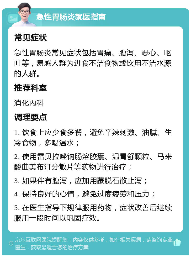 急性胃肠炎就医指南 常见症状 急性胃肠炎常见症状包括胃痛、腹泻、恶心、呕吐等，易感人群为进食不洁食物或饮用不洁水源的人群。 推荐科室 消化内科 调理要点 1. 饮食上应少食多餐，避免辛辣刺激、油腻、生冷食物，多喝温水； 2. 使用雷贝拉唑钠肠溶胶囊、温胃舒颗粒、马来酸曲美布汀分散片等药物进行治疗； 3. 如果伴有腹泻，应加用蒙脱石散止泻； 4. 保持良好的心情，避免过度疲劳和压力； 5. 在医生指导下规律服用药物，症状改善后继续服用一段时间以巩固疗效。