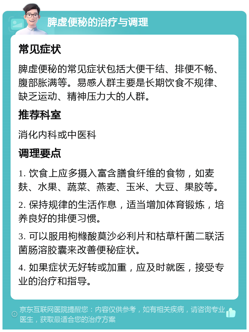 脾虚便秘的治疗与调理 常见症状 脾虚便秘的常见症状包括大便干结、排便不畅、腹部胀满等。易感人群主要是长期饮食不规律、缺乏运动、精神压力大的人群。 推荐科室 消化内科或中医科 调理要点 1. 饮食上应多摄入富含膳食纤维的食物，如麦麸、水果、蔬菜、燕麦、玉米、大豆、果胶等。 2. 保持规律的生活作息，适当增加体育锻炼，培养良好的排便习惯。 3. 可以服用枸橼酸莫沙必利片和枯草杆菌二联活菌肠溶胶囊来改善便秘症状。 4. 如果症状无好转或加重，应及时就医，接受专业的治疗和指导。