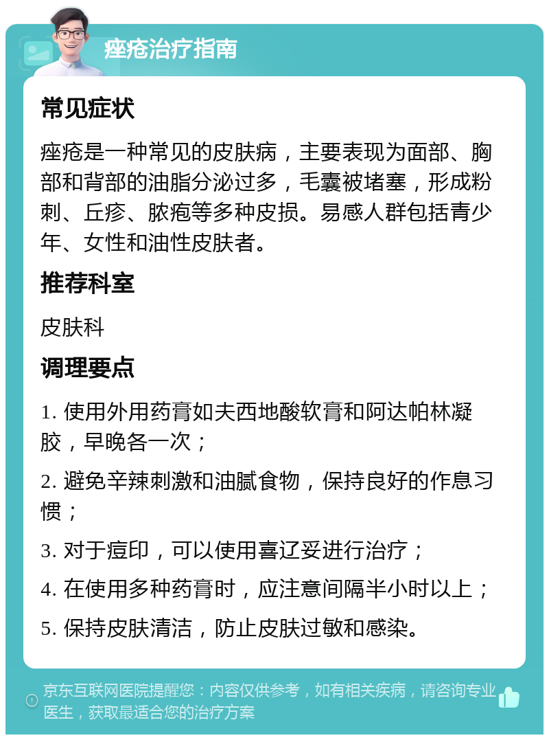 痤疮治疗指南 常见症状 痤疮是一种常见的皮肤病，主要表现为面部、胸部和背部的油脂分泌过多，毛囊被堵塞，形成粉刺、丘疹、脓疱等多种皮损。易感人群包括青少年、女性和油性皮肤者。 推荐科室 皮肤科 调理要点 1. 使用外用药膏如夫西地酸软膏和阿达帕林凝胶，早晚各一次； 2. 避免辛辣刺激和油腻食物，保持良好的作息习惯； 3. 对于痘印，可以使用喜辽妥进行治疗； 4. 在使用多种药膏时，应注意间隔半小时以上； 5. 保持皮肤清洁，防止皮肤过敏和感染。