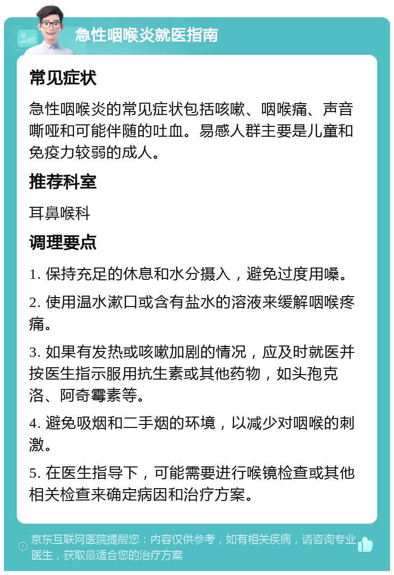 急性咽喉炎就医指南 常见症状 急性咽喉炎的常见症状包括咳嗽、咽喉痛、声音嘶哑和可能伴随的吐血。易感人群主要是儿童和免疫力较弱的成人。 推荐科室 耳鼻喉科 调理要点 1. 保持充足的休息和水分摄入，避免过度用嗓。 2. 使用温水漱口或含有盐水的溶液来缓解咽喉疼痛。 3. 如果有发热或咳嗽加剧的情况，应及时就医并按医生指示服用抗生素或其他药物，如头孢克洛、阿奇霉素等。 4. 避免吸烟和二手烟的环境，以减少对咽喉的刺激。 5. 在医生指导下，可能需要进行喉镜检查或其他相关检查来确定病因和治疗方案。