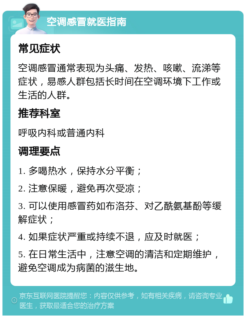 空调感冒就医指南 常见症状 空调感冒通常表现为头痛、发热、咳嗽、流涕等症状，易感人群包括长时间在空调环境下工作或生活的人群。 推荐科室 呼吸内科或普通内科 调理要点 1. 多喝热水，保持水分平衡； 2. 注意保暖，避免再次受凉； 3. 可以使用感冒药如布洛芬、对乙酰氨基酚等缓解症状； 4. 如果症状严重或持续不退，应及时就医； 5. 在日常生活中，注意空调的清洁和定期维护，避免空调成为病菌的滋生地。