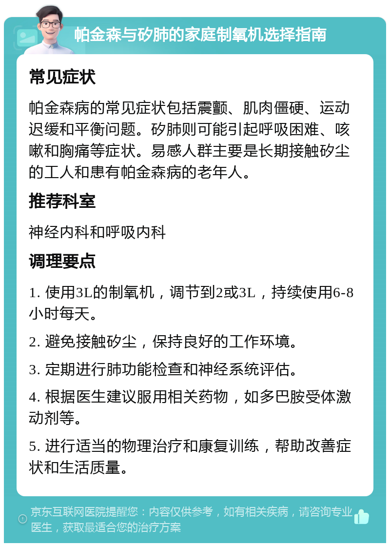 帕金森与矽肺的家庭制氧机选择指南 常见症状 帕金森病的常见症状包括震颤、肌肉僵硬、运动迟缓和平衡问题。矽肺则可能引起呼吸困难、咳嗽和胸痛等症状。易感人群主要是长期接触矽尘的工人和患有帕金森病的老年人。 推荐科室 神经内科和呼吸内科 调理要点 1. 使用3L的制氧机，调节到2或3L，持续使用6-8小时每天。 2. 避免接触矽尘，保持良好的工作环境。 3. 定期进行肺功能检查和神经系统评估。 4. 根据医生建议服用相关药物，如多巴胺受体激动剂等。 5. 进行适当的物理治疗和康复训练，帮助改善症状和生活质量。