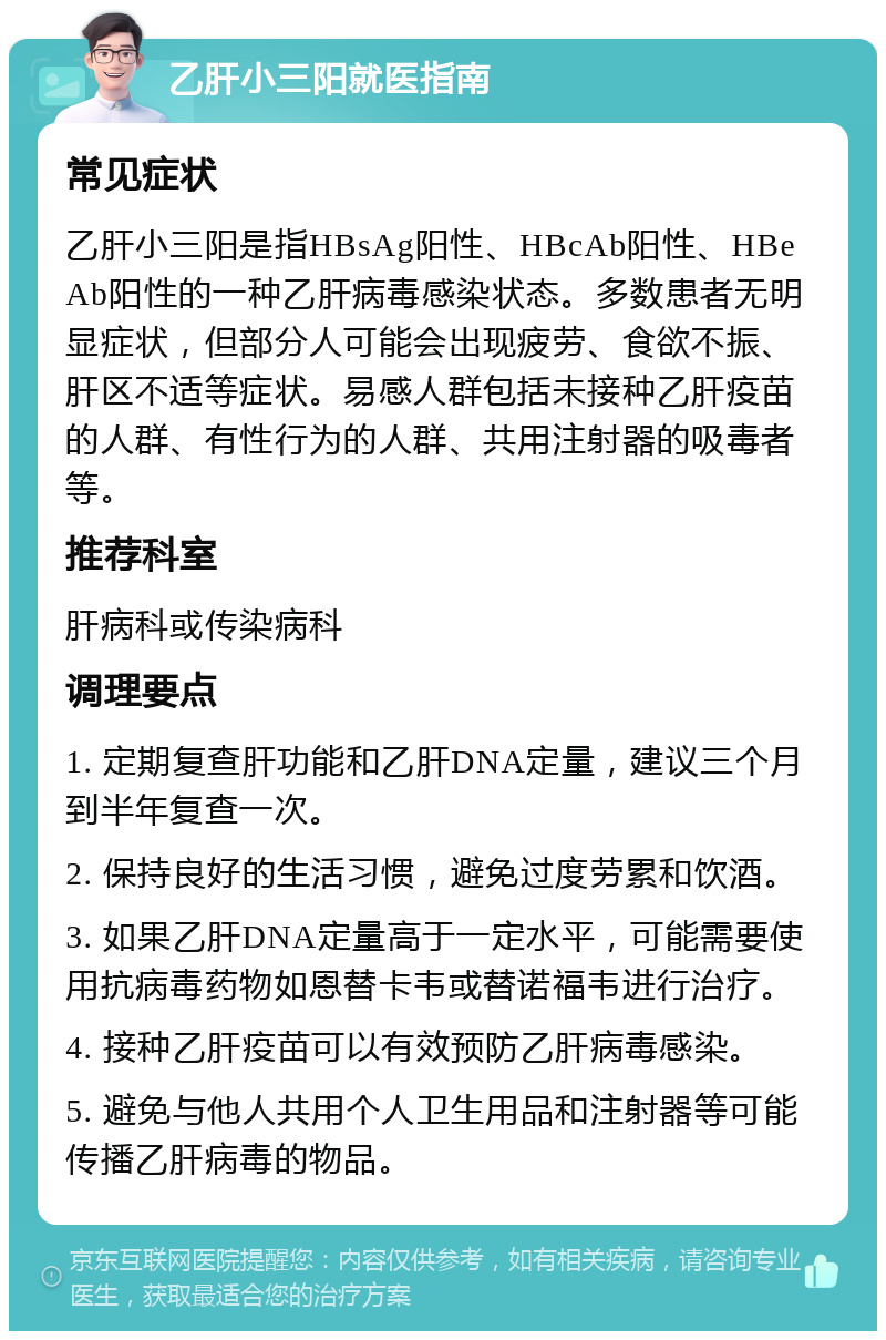 乙肝小三阳就医指南 常见症状 乙肝小三阳是指HBsAg阳性、HBcAb阳性、HBeAb阳性的一种乙肝病毒感染状态。多数患者无明显症状，但部分人可能会出现疲劳、食欲不振、肝区不适等症状。易感人群包括未接种乙肝疫苗的人群、有性行为的人群、共用注射器的吸毒者等。 推荐科室 肝病科或传染病科 调理要点 1. 定期复查肝功能和乙肝DNA定量，建议三个月到半年复查一次。 2. 保持良好的生活习惯，避免过度劳累和饮酒。 3. 如果乙肝DNA定量高于一定水平，可能需要使用抗病毒药物如恩替卡韦或替诺福韦进行治疗。 4. 接种乙肝疫苗可以有效预防乙肝病毒感染。 5. 避免与他人共用个人卫生用品和注射器等可能传播乙肝病毒的物品。