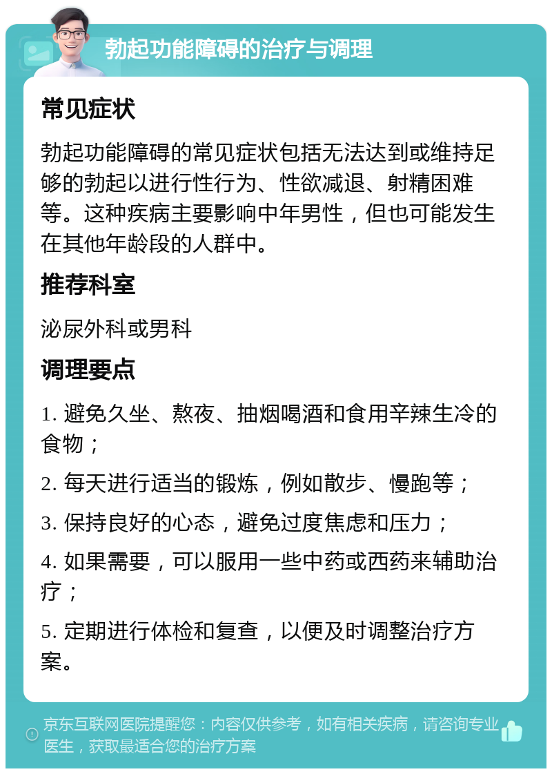 勃起功能障碍的治疗与调理 常见症状 勃起功能障碍的常见症状包括无法达到或维持足够的勃起以进行性行为、性欲减退、射精困难等。这种疾病主要影响中年男性，但也可能发生在其他年龄段的人群中。 推荐科室 泌尿外科或男科 调理要点 1. 避免久坐、熬夜、抽烟喝酒和食用辛辣生冷的食物； 2. 每天进行适当的锻炼，例如散步、慢跑等； 3. 保持良好的心态，避免过度焦虑和压力； 4. 如果需要，可以服用一些中药或西药来辅助治疗； 5. 定期进行体检和复查，以便及时调整治疗方案。