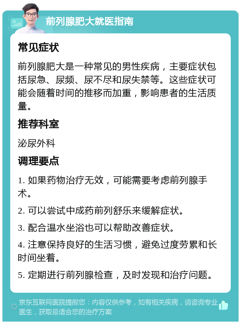 前列腺肥大就医指南 常见症状 前列腺肥大是一种常见的男性疾病，主要症状包括尿急、尿频、尿不尽和尿失禁等。这些症状可能会随着时间的推移而加重，影响患者的生活质量。 推荐科室 泌尿外科 调理要点 1. 如果药物治疗无效，可能需要考虑前列腺手术。 2. 可以尝试中成药前列舒乐来缓解症状。 3. 配合温水坐浴也可以帮助改善症状。 4. 注意保持良好的生活习惯，避免过度劳累和长时间坐着。 5. 定期进行前列腺检查，及时发现和治疗问题。