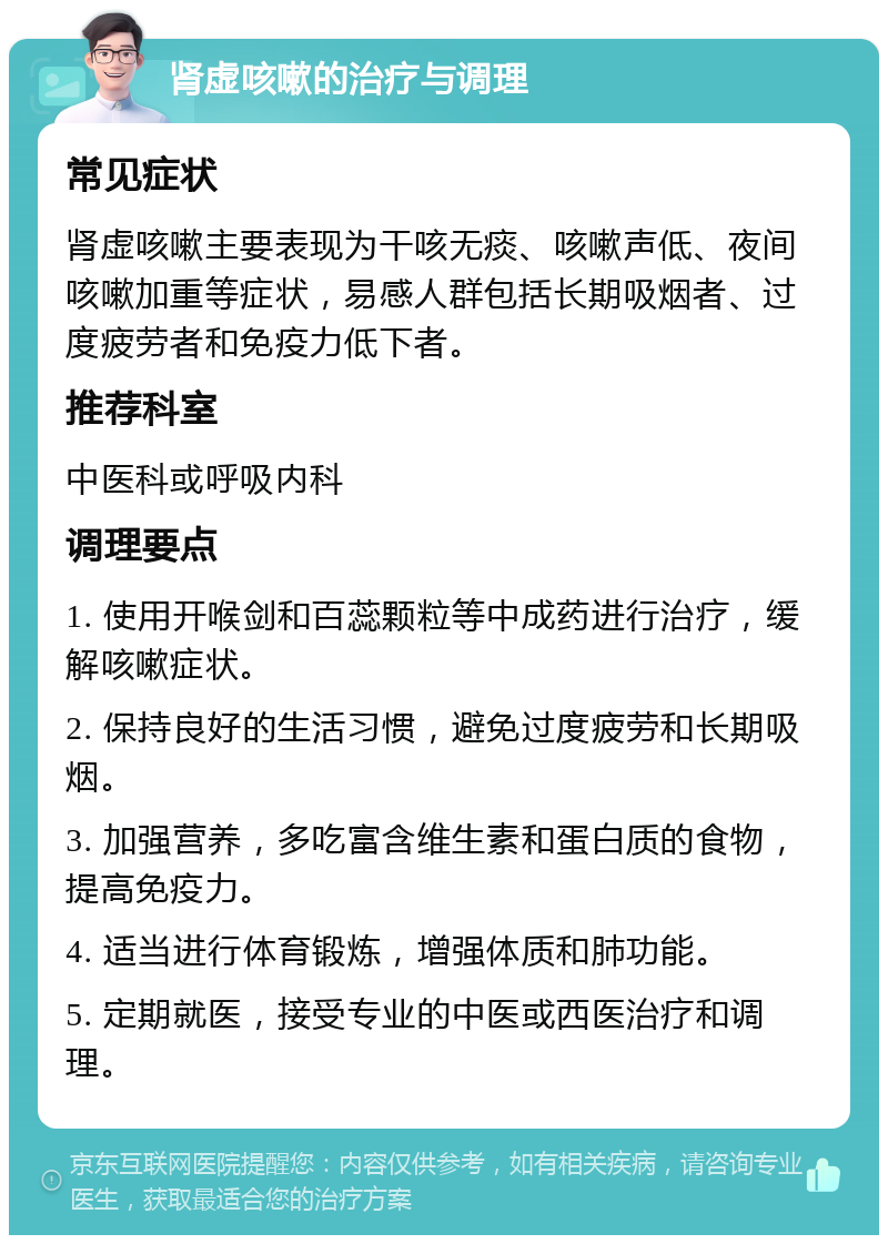 肾虚咳嗽的治疗与调理 常见症状 肾虚咳嗽主要表现为干咳无痰、咳嗽声低、夜间咳嗽加重等症状，易感人群包括长期吸烟者、过度疲劳者和免疫力低下者。 推荐科室 中医科或呼吸内科 调理要点 1. 使用开喉剑和百蕊颗粒等中成药进行治疗，缓解咳嗽症状。 2. 保持良好的生活习惯，避免过度疲劳和长期吸烟。 3. 加强营养，多吃富含维生素和蛋白质的食物，提高免疫力。 4. 适当进行体育锻炼，增强体质和肺功能。 5. 定期就医，接受专业的中医或西医治疗和调理。