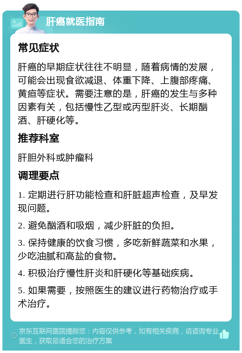 肝癌就医指南 常见症状 肝癌的早期症状往往不明显，随着病情的发展，可能会出现食欲减退、体重下降、上腹部疼痛、黄疸等症状。需要注意的是，肝癌的发生与多种因素有关，包括慢性乙型或丙型肝炎、长期酗酒、肝硬化等。 推荐科室 肝胆外科或肿瘤科 调理要点 1. 定期进行肝功能检查和肝脏超声检查，及早发现问题。 2. 避免酗酒和吸烟，减少肝脏的负担。 3. 保持健康的饮食习惯，多吃新鲜蔬菜和水果，少吃油腻和高盐的食物。 4. 积极治疗慢性肝炎和肝硬化等基础疾病。 5. 如果需要，按照医生的建议进行药物治疗或手术治疗。