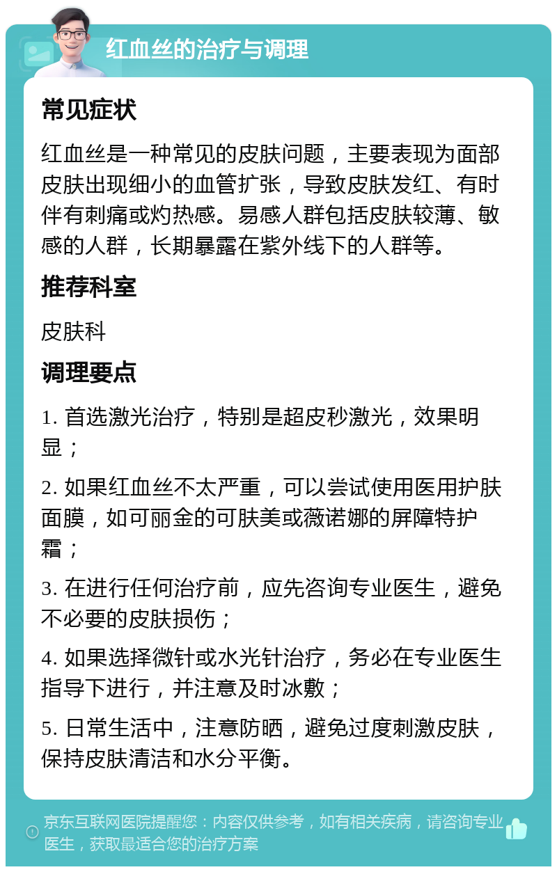 红血丝的治疗与调理 常见症状 红血丝是一种常见的皮肤问题，主要表现为面部皮肤出现细小的血管扩张，导致皮肤发红、有时伴有刺痛或灼热感。易感人群包括皮肤较薄、敏感的人群，长期暴露在紫外线下的人群等。 推荐科室 皮肤科 调理要点 1. 首选激光治疗，特别是超皮秒激光，效果明显； 2. 如果红血丝不太严重，可以尝试使用医用护肤面膜，如可丽金的可肤美或薇诺娜的屏障特护霜； 3. 在进行任何治疗前，应先咨询专业医生，避免不必要的皮肤损伤； 4. 如果选择微针或水光针治疗，务必在专业医生指导下进行，并注意及时冰敷； 5. 日常生活中，注意防晒，避免过度刺激皮肤，保持皮肤清洁和水分平衡。