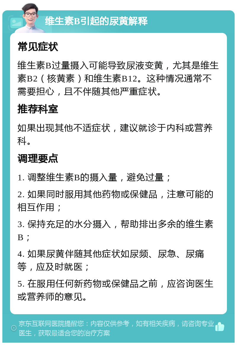 维生素B引起的尿黄解释 常见症状 维生素B过量摄入可能导致尿液变黄，尤其是维生素B2（核黄素）和维生素B12。这种情况通常不需要担心，且不伴随其他严重症状。 推荐科室 如果出现其他不适症状，建议就诊于内科或营养科。 调理要点 1. 调整维生素B的摄入量，避免过量； 2. 如果同时服用其他药物或保健品，注意可能的相互作用； 3. 保持充足的水分摄入，帮助排出多余的维生素B； 4. 如果尿黄伴随其他症状如尿频、尿急、尿痛等，应及时就医； 5. 在服用任何新药物或保健品之前，应咨询医生或营养师的意见。