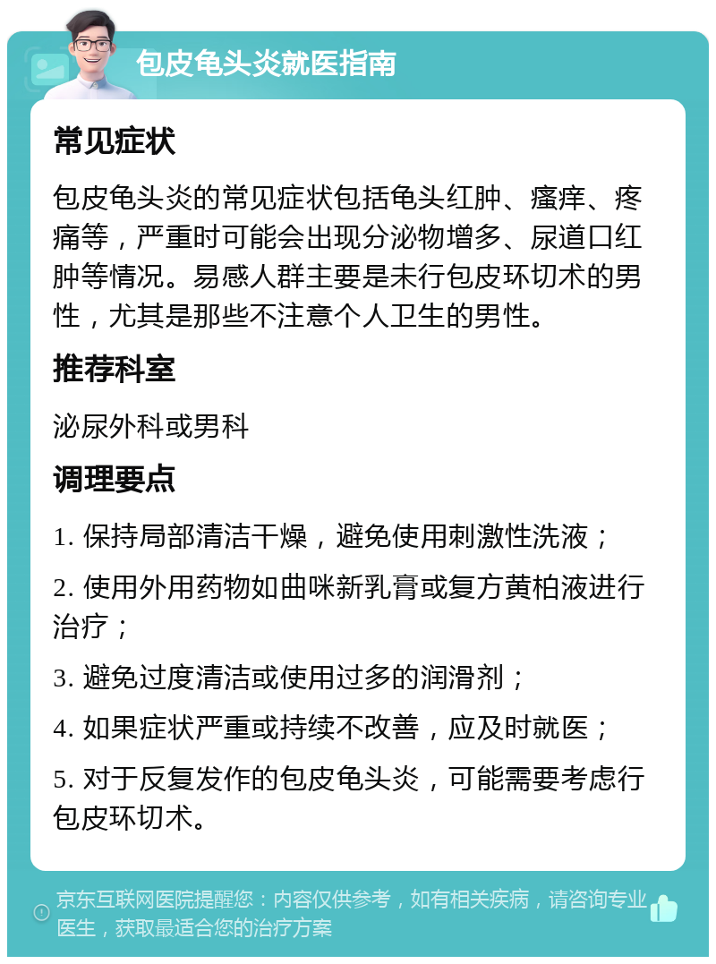 包皮龟头炎就医指南 常见症状 包皮龟头炎的常见症状包括龟头红肿、瘙痒、疼痛等，严重时可能会出现分泌物增多、尿道口红肿等情况。易感人群主要是未行包皮环切术的男性，尤其是那些不注意个人卫生的男性。 推荐科室 泌尿外科或男科 调理要点 1. 保持局部清洁干燥，避免使用刺激性洗液； 2. 使用外用药物如曲咪新乳膏或复方黄柏液进行治疗； 3. 避免过度清洁或使用过多的润滑剂； 4. 如果症状严重或持续不改善，应及时就医； 5. 对于反复发作的包皮龟头炎，可能需要考虑行包皮环切术。