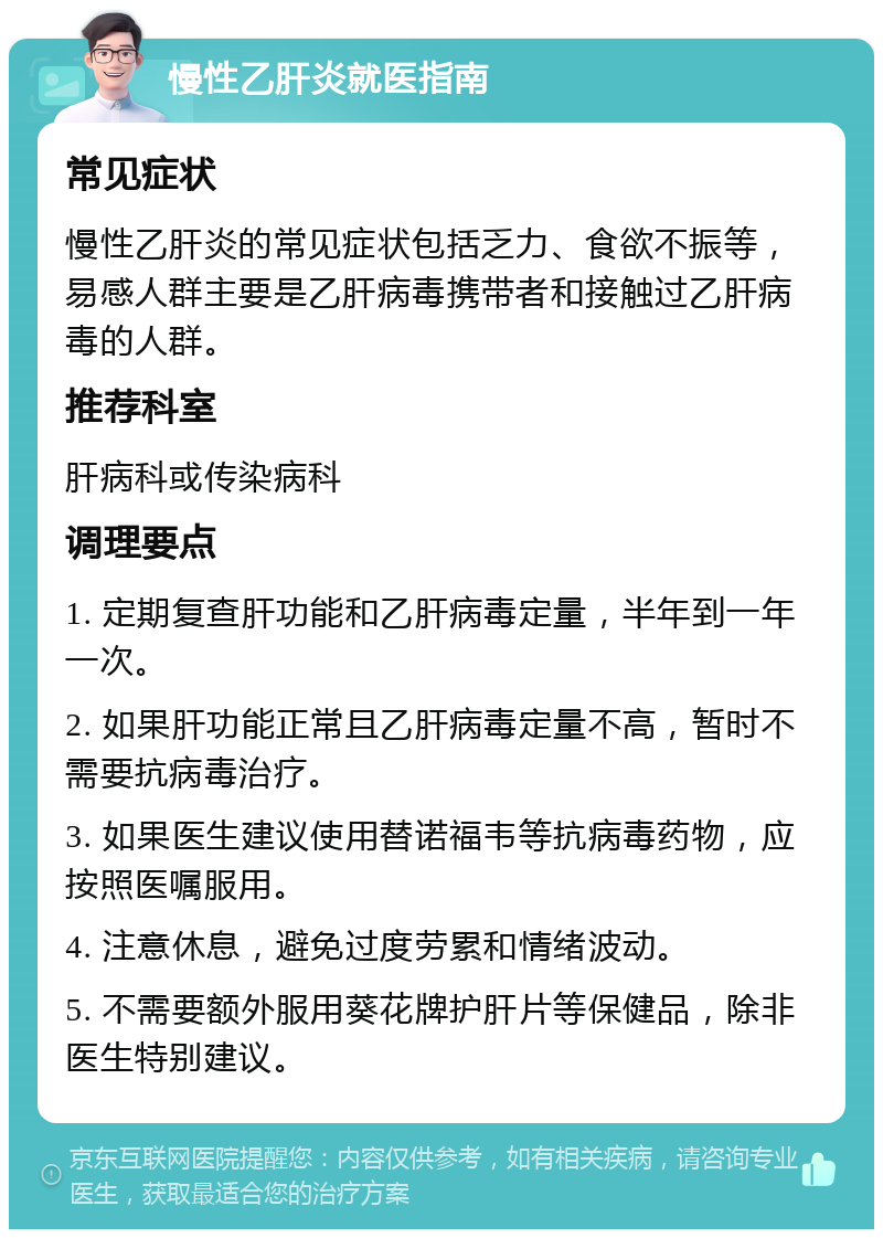 慢性乙肝炎就医指南 常见症状 慢性乙肝炎的常见症状包括乏力、食欲不振等，易感人群主要是乙肝病毒携带者和接触过乙肝病毒的人群。 推荐科室 肝病科或传染病科 调理要点 1. 定期复查肝功能和乙肝病毒定量，半年到一年一次。 2. 如果肝功能正常且乙肝病毒定量不高，暂时不需要抗病毒治疗。 3. 如果医生建议使用替诺福韦等抗病毒药物，应按照医嘱服用。 4. 注意休息，避免过度劳累和情绪波动。 5. 不需要额外服用葵花牌护肝片等保健品，除非医生特别建议。