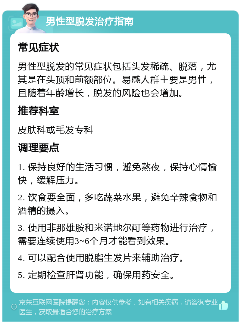 男性型脱发治疗指南 常见症状 男性型脱发的常见症状包括头发稀疏、脱落，尤其是在头顶和前额部位。易感人群主要是男性，且随着年龄增长，脱发的风险也会增加。 推荐科室 皮肤科或毛发专科 调理要点 1. 保持良好的生活习惯，避免熬夜，保持心情愉快，缓解压力。 2. 饮食要全面，多吃蔬菜水果，避免辛辣食物和酒精的摄入。 3. 使用非那雄胺和米诺地尔酊等药物进行治疗，需要连续使用3~6个月才能看到效果。 4. 可以配合使用脱脂生发片来辅助治疗。 5. 定期检查肝肾功能，确保用药安全。