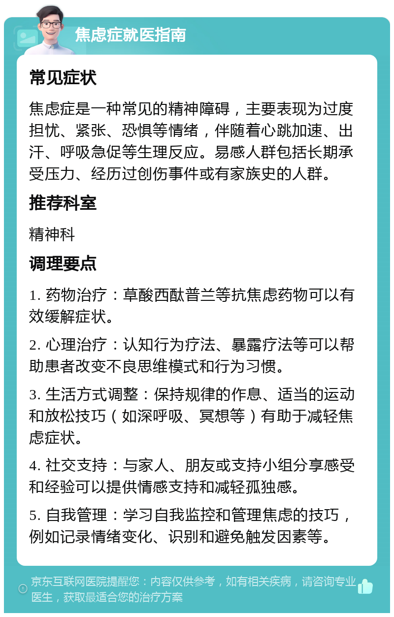 焦虑症就医指南 常见症状 焦虑症是一种常见的精神障碍，主要表现为过度担忧、紧张、恐惧等情绪，伴随着心跳加速、出汗、呼吸急促等生理反应。易感人群包括长期承受压力、经历过创伤事件或有家族史的人群。 推荐科室 精神科 调理要点 1. 药物治疗：草酸西酞普兰等抗焦虑药物可以有效缓解症状。 2. 心理治疗：认知行为疗法、暴露疗法等可以帮助患者改变不良思维模式和行为习惯。 3. 生活方式调整：保持规律的作息、适当的运动和放松技巧（如深呼吸、冥想等）有助于减轻焦虑症状。 4. 社交支持：与家人、朋友或支持小组分享感受和经验可以提供情感支持和减轻孤独感。 5. 自我管理：学习自我监控和管理焦虑的技巧，例如记录情绪变化、识别和避免触发因素等。