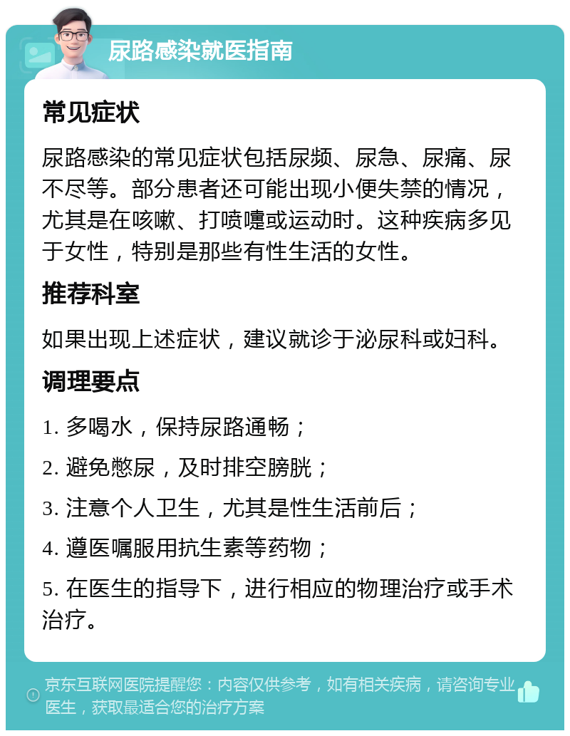 尿路感染就医指南 常见症状 尿路感染的常见症状包括尿频、尿急、尿痛、尿不尽等。部分患者还可能出现小便失禁的情况，尤其是在咳嗽、打喷嚏或运动时。这种疾病多见于女性，特别是那些有性生活的女性。 推荐科室 如果出现上述症状，建议就诊于泌尿科或妇科。 调理要点 1. 多喝水，保持尿路通畅； 2. 避免憋尿，及时排空膀胱； 3. 注意个人卫生，尤其是性生活前后； 4. 遵医嘱服用抗生素等药物； 5. 在医生的指导下，进行相应的物理治疗或手术治疗。