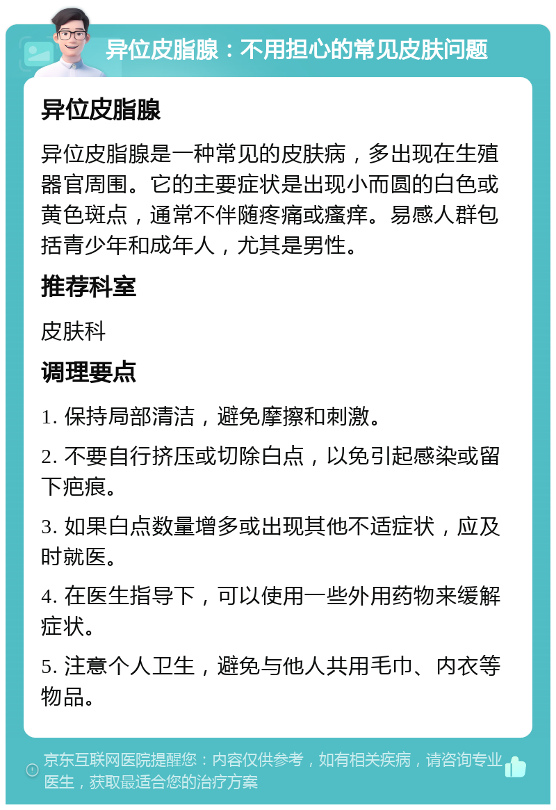 异位皮脂腺：不用担心的常见皮肤问题 异位皮脂腺 异位皮脂腺是一种常见的皮肤病，多出现在生殖器官周围。它的主要症状是出现小而圆的白色或黄色斑点，通常不伴随疼痛或瘙痒。易感人群包括青少年和成年人，尤其是男性。 推荐科室 皮肤科 调理要点 1. 保持局部清洁，避免摩擦和刺激。 2. 不要自行挤压或切除白点，以免引起感染或留下疤痕。 3. 如果白点数量增多或出现其他不适症状，应及时就医。 4. 在医生指导下，可以使用一些外用药物来缓解症状。 5. 注意个人卫生，避免与他人共用毛巾、内衣等物品。