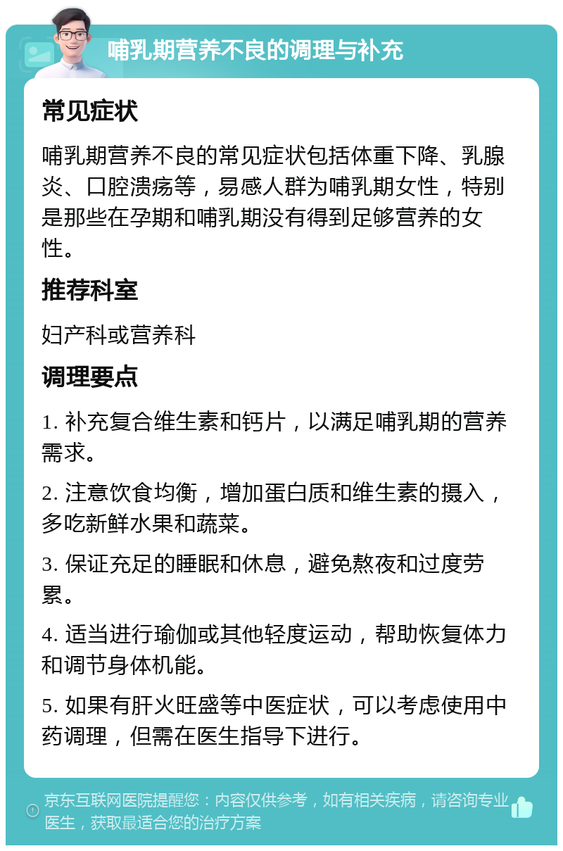 哺乳期营养不良的调理与补充 常见症状 哺乳期营养不良的常见症状包括体重下降、乳腺炎、口腔溃疡等，易感人群为哺乳期女性，特别是那些在孕期和哺乳期没有得到足够营养的女性。 推荐科室 妇产科或营养科 调理要点 1. 补充复合维生素和钙片，以满足哺乳期的营养需求。 2. 注意饮食均衡，增加蛋白质和维生素的摄入，多吃新鲜水果和蔬菜。 3. 保证充足的睡眠和休息，避免熬夜和过度劳累。 4. 适当进行瑜伽或其他轻度运动，帮助恢复体力和调节身体机能。 5. 如果有肝火旺盛等中医症状，可以考虑使用中药调理，但需在医生指导下进行。