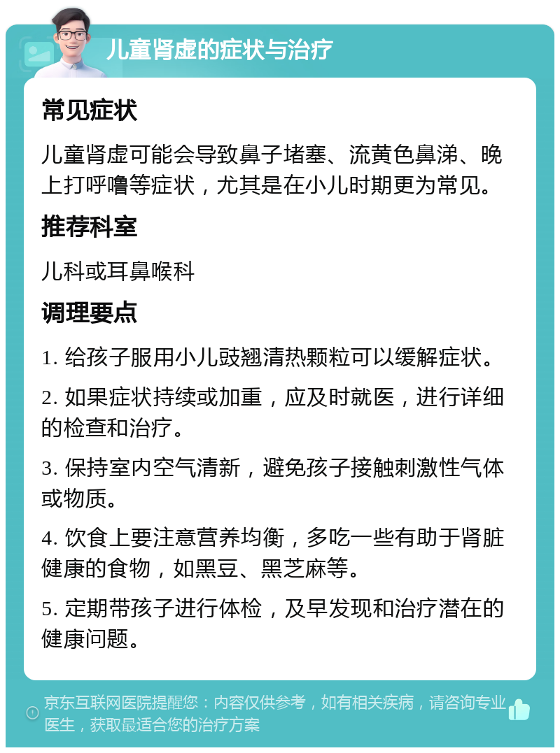 儿童肾虚的症状与治疗 常见症状 儿童肾虚可能会导致鼻子堵塞、流黄色鼻涕、晚上打呼噜等症状，尤其是在小儿时期更为常见。 推荐科室 儿科或耳鼻喉科 调理要点 1. 给孩子服用小儿豉翘清热颗粒可以缓解症状。 2. 如果症状持续或加重，应及时就医，进行详细的检查和治疗。 3. 保持室内空气清新，避免孩子接触刺激性气体或物质。 4. 饮食上要注意营养均衡，多吃一些有助于肾脏健康的食物，如黑豆、黑芝麻等。 5. 定期带孩子进行体检，及早发现和治疗潜在的健康问题。