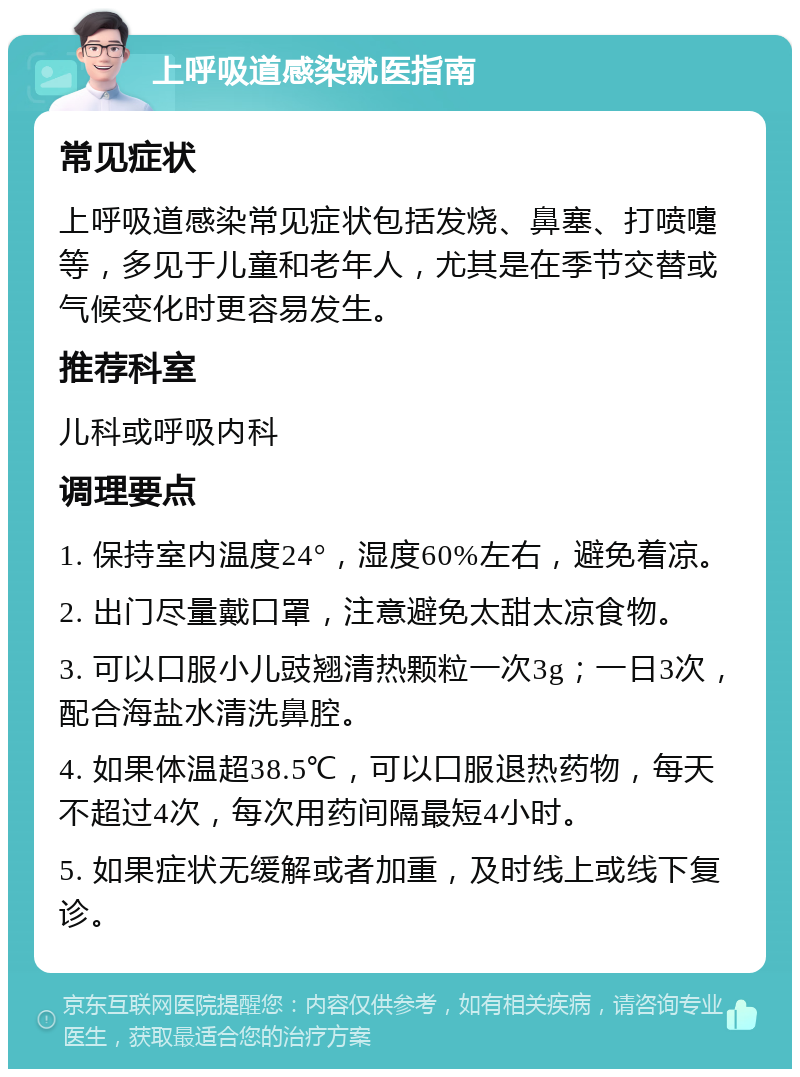 上呼吸道感染就医指南 常见症状 上呼吸道感染常见症状包括发烧、鼻塞、打喷嚏等，多见于儿童和老年人，尤其是在季节交替或气候变化时更容易发生。 推荐科室 儿科或呼吸内科 调理要点 1. 保持室内温度24°，湿度60%左右，避免着凉。 2. 出门尽量戴口罩，注意避免太甜太凉食物。 3. 可以口服小儿豉翘清热颗粒一次3g；一日3次，配合海盐水清洗鼻腔。 4. 如果体温超38.5℃，可以口服退热药物，每天不超过4次，每次用药间隔最短4小时。 5. 如果症状无缓解或者加重，及时线上或线下复诊。