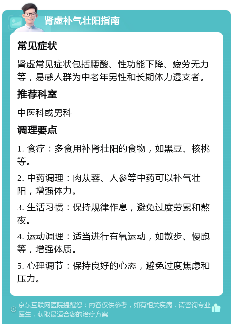 肾虚补气壮阳指南 常见症状 肾虚常见症状包括腰酸、性功能下降、疲劳无力等，易感人群为中老年男性和长期体力透支者。 推荐科室 中医科或男科 调理要点 1. 食疗：多食用补肾壮阳的食物，如黑豆、核桃等。 2. 中药调理：肉苁蓉、人参等中药可以补气壮阳，增强体力。 3. 生活习惯：保持规律作息，避免过度劳累和熬夜。 4. 运动调理：适当进行有氧运动，如散步、慢跑等，增强体质。 5. 心理调节：保持良好的心态，避免过度焦虑和压力。