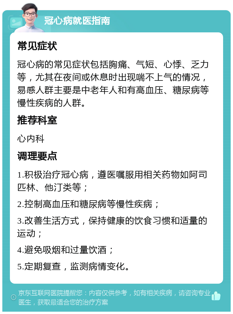 冠心病就医指南 常见症状 冠心病的常见症状包括胸痛、气短、心悸、乏力等，尤其在夜间或休息时出现喘不上气的情况，易感人群主要是中老年人和有高血压、糖尿病等慢性疾病的人群。 推荐科室 心内科 调理要点 1.积极治疗冠心病，遵医嘱服用相关药物如阿司匹林、他汀类等； 2.控制高血压和糖尿病等慢性疾病； 3.改善生活方式，保持健康的饮食习惯和适量的运动； 4.避免吸烟和过量饮酒； 5.定期复查，监测病情变化。