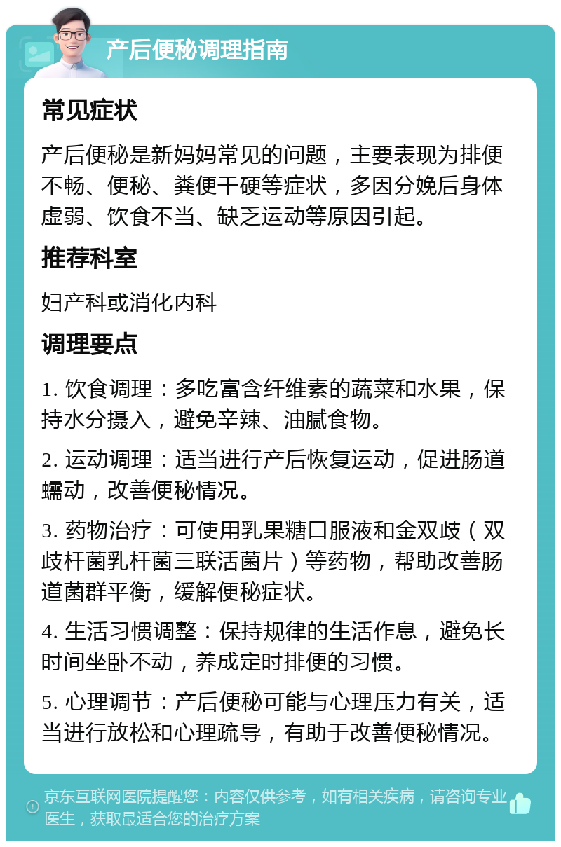 产后便秘调理指南 常见症状 产后便秘是新妈妈常见的问题，主要表现为排便不畅、便秘、粪便干硬等症状，多因分娩后身体虚弱、饮食不当、缺乏运动等原因引起。 推荐科室 妇产科或消化内科 调理要点 1. 饮食调理：多吃富含纤维素的蔬菜和水果，保持水分摄入，避免辛辣、油腻食物。 2. 运动调理：适当进行产后恢复运动，促进肠道蠕动，改善便秘情况。 3. 药物治疗：可使用乳果糖口服液和金双歧（双歧杆菌乳杆菌三联活菌片）等药物，帮助改善肠道菌群平衡，缓解便秘症状。 4. 生活习惯调整：保持规律的生活作息，避免长时间坐卧不动，养成定时排便的习惯。 5. 心理调节：产后便秘可能与心理压力有关，适当进行放松和心理疏导，有助于改善便秘情况。