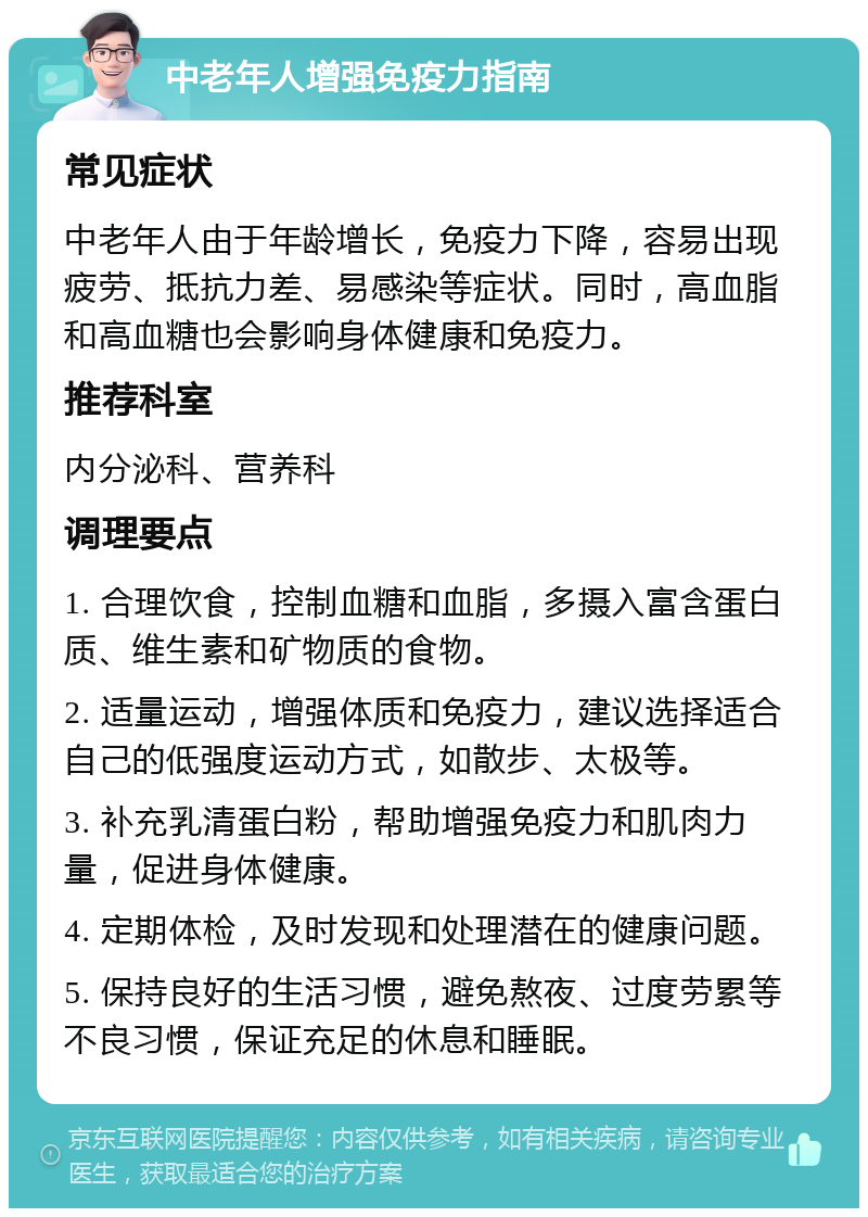 中老年人增强免疫力指南 常见症状 中老年人由于年龄增长，免疫力下降，容易出现疲劳、抵抗力差、易感染等症状。同时，高血脂和高血糖也会影响身体健康和免疫力。 推荐科室 内分泌科、营养科 调理要点 1. 合理饮食，控制血糖和血脂，多摄入富含蛋白质、维生素和矿物质的食物。 2. 适量运动，增强体质和免疫力，建议选择适合自己的低强度运动方式，如散步、太极等。 3. 补充乳清蛋白粉，帮助增强免疫力和肌肉力量，促进身体健康。 4. 定期体检，及时发现和处理潜在的健康问题。 5. 保持良好的生活习惯，避免熬夜、过度劳累等不良习惯，保证充足的休息和睡眠。