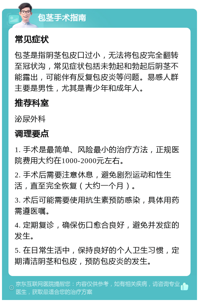 包茎手术指南 常见症状 包茎是指阴茎包皮口过小，无法将包皮完全翻转至冠状沟，常见症状包括未勃起和勃起后阴茎不能露出，可能伴有反复包皮炎等问题。易感人群主要是男性，尤其是青少年和成年人。 推荐科室 泌尿外科 调理要点 1. 手术是最简单、风险最小的治疗方法，正规医院费用大约在1000-2000元左右。 2. 手术后需要注意休息，避免剧烈运动和性生活，直至完全恢复（大约一个月）。 3. 术后可能需要使用抗生素预防感染，具体用药需遵医嘱。 4. 定期复诊，确保伤口愈合良好，避免并发症的发生。 5. 在日常生活中，保持良好的个人卫生习惯，定期清洁阴茎和包皮，预防包皮炎的发生。