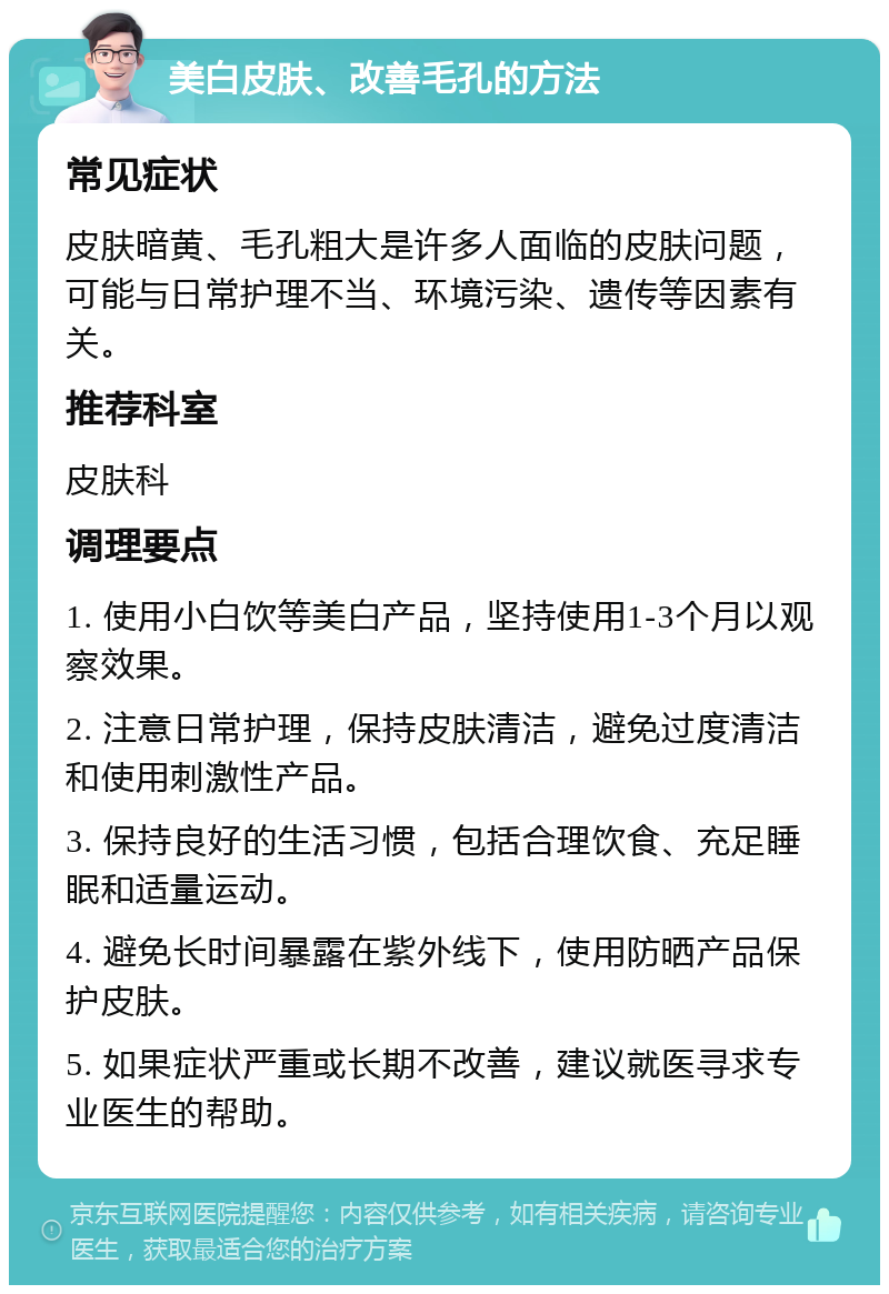 美白皮肤、改善毛孔的方法 常见症状 皮肤暗黄、毛孔粗大是许多人面临的皮肤问题，可能与日常护理不当、环境污染、遗传等因素有关。 推荐科室 皮肤科 调理要点 1. 使用小白饮等美白产品，坚持使用1-3个月以观察效果。 2. 注意日常护理，保持皮肤清洁，避免过度清洁和使用刺激性产品。 3. 保持良好的生活习惯，包括合理饮食、充足睡眠和适量运动。 4. 避免长时间暴露在紫外线下，使用防晒产品保护皮肤。 5. 如果症状严重或长期不改善，建议就医寻求专业医生的帮助。