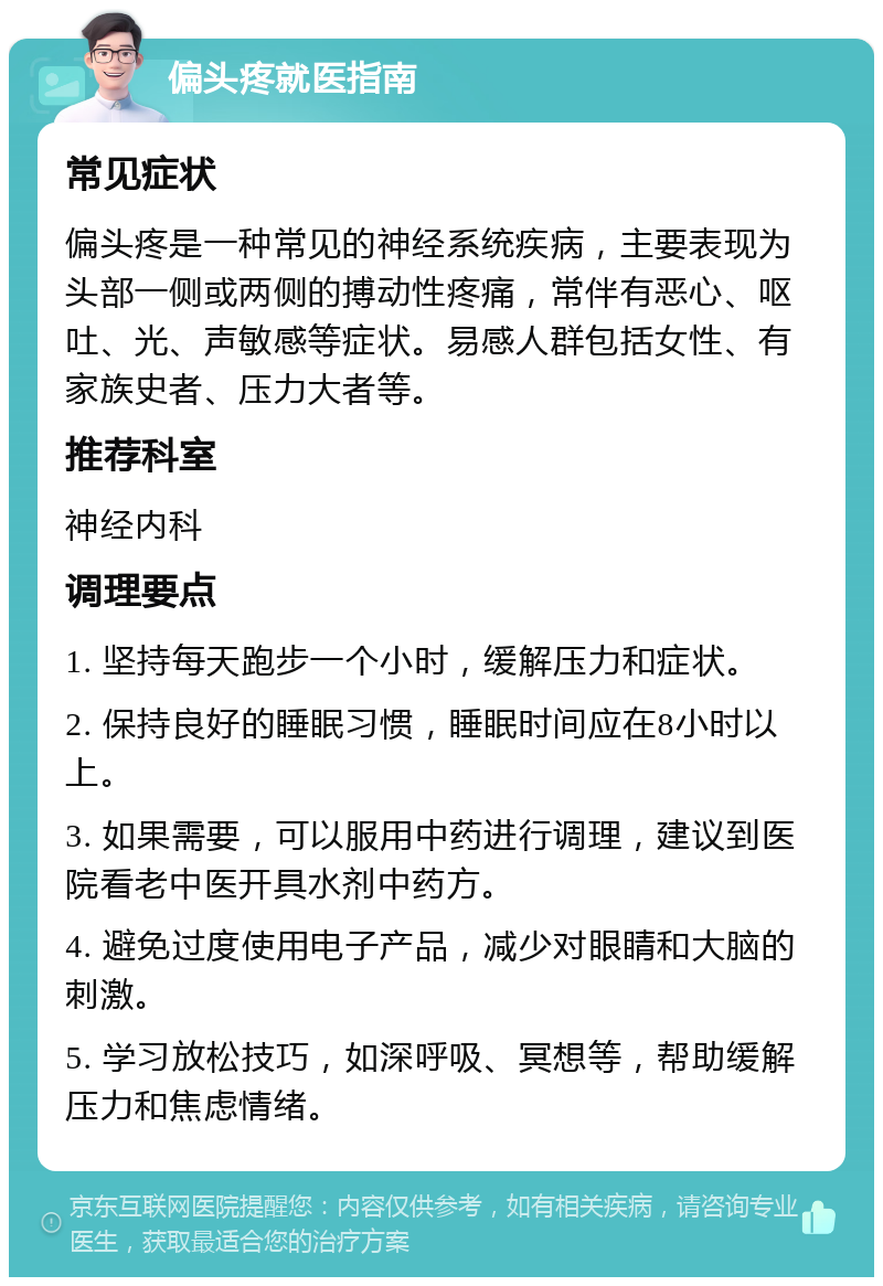 偏头疼就医指南 常见症状 偏头疼是一种常见的神经系统疾病，主要表现为头部一侧或两侧的搏动性疼痛，常伴有恶心、呕吐、光、声敏感等症状。易感人群包括女性、有家族史者、压力大者等。 推荐科室 神经内科 调理要点 1. 坚持每天跑步一个小时，缓解压力和症状。 2. 保持良好的睡眠习惯，睡眠时间应在8小时以上。 3. 如果需要，可以服用中药进行调理，建议到医院看老中医开具水剂中药方。 4. 避免过度使用电子产品，减少对眼睛和大脑的刺激。 5. 学习放松技巧，如深呼吸、冥想等，帮助缓解压力和焦虑情绪。